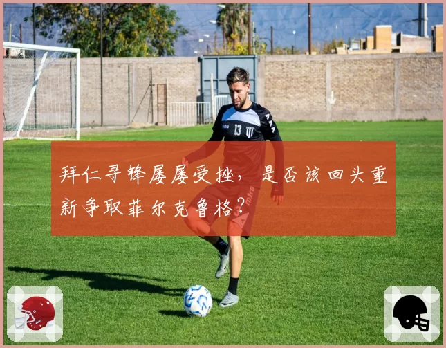 拜仁寻锋屡屡受挫，是否该回头重新争取菲尔克鲁格？