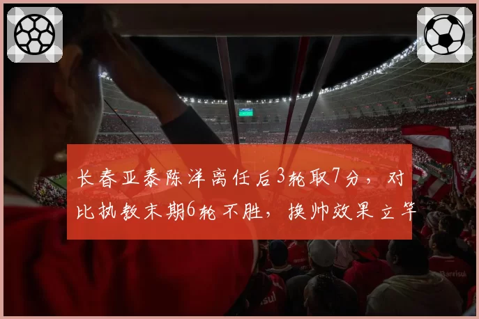 长春亚泰陈洋离任后3轮取7分，对比执教末期6轮不胜，换帅效果立竿见影