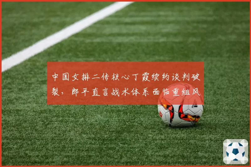 中国女排二传核心丁霞续约谈判破裂,郎平直言战术体系面临重组风险