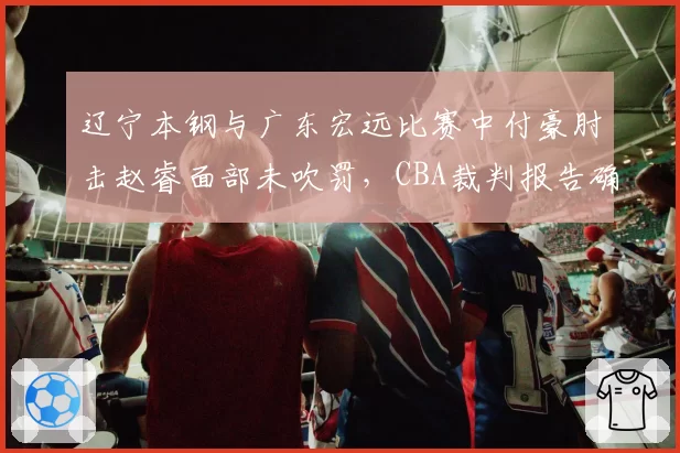 辽宁本钢与广东宏远比赛中付豪肘击赵睿面部未吹罚，CBA裁判报告确认漏判引发争议
