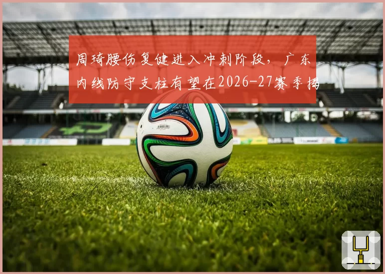 周琦腰伤复健进入冲刺阶段,广东内线防守支柱有望在2026-27赛季揭幕战回归