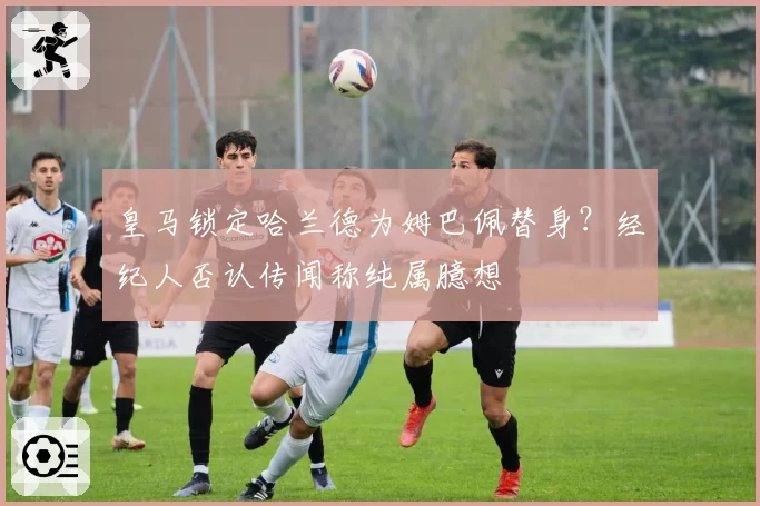 皇马锁定哈兰德为姆巴佩替身？经纪人否认传闻称纯属臆想
