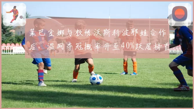 莱巴金娜与教练沃斯科波耶娃合作后,温网夺冠概率升至40%跃居榜首