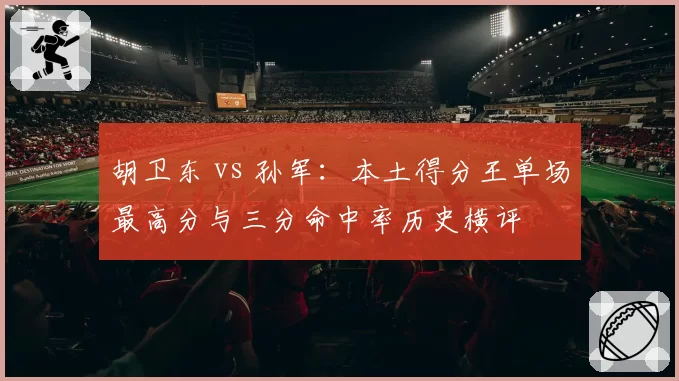 胡卫东 vs 孙军:本土得分王单场最高分与三分命中率历史横评