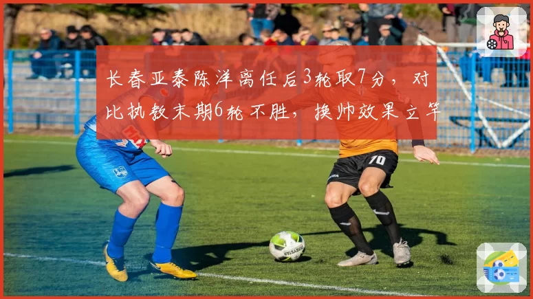 长春亚泰陈洋离任后3轮取7分，对比执教末期6轮不胜，换帅效果立竿见影