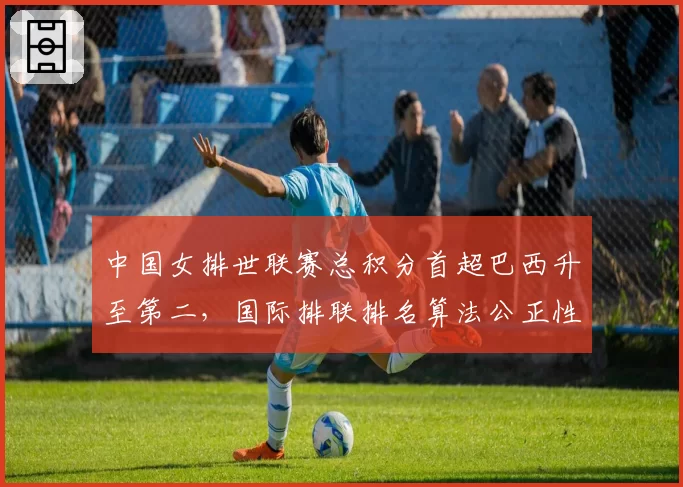 中国女排世联赛总积分首超巴西升至第二，国际排联排名算法公正性遭多国质疑