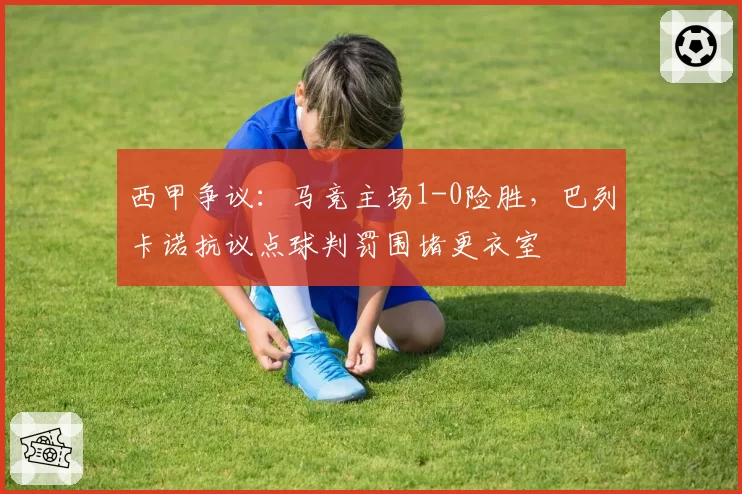 西甲争议:马竞主场1-0险胜,巴列卡诺抗议点球判罚围堵更衣室