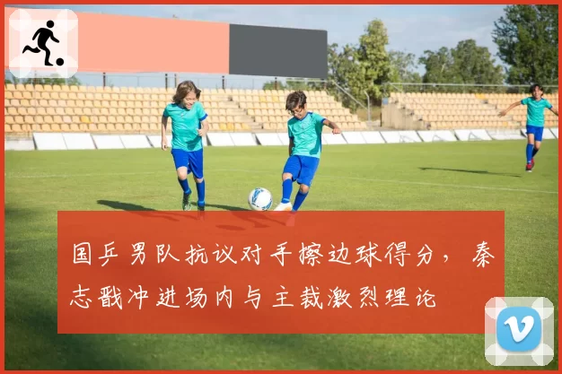 国乒男队抗议对手擦边球得分,秦志戬冲进场内与主裁激烈理论