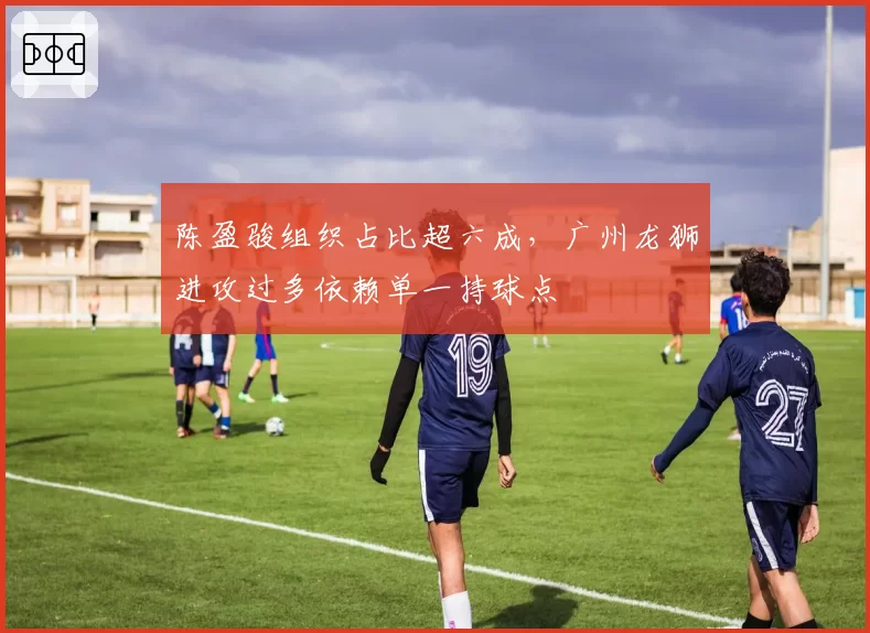 陈盈骏组织占比超六成，广州龙狮进攻过多依赖单一持球点
