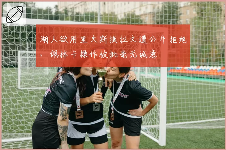 湖人欲用里夫斯换拉文遭公牛拒绝,佩林卡操作被批毫无诚意