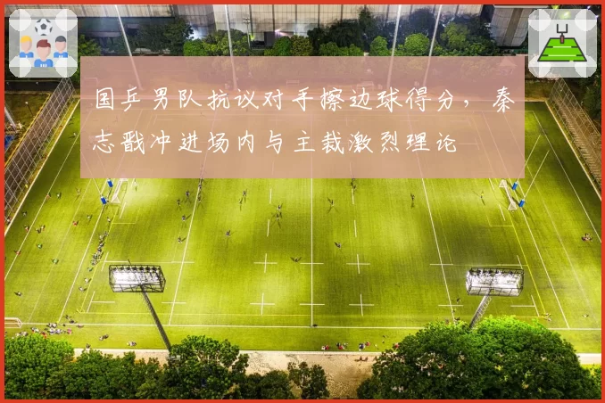 国乒男队抗议对手擦边球得分,秦志戬冲进场内与主裁激烈理论