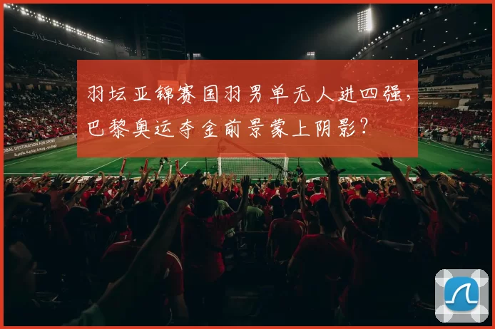 羽坛亚锦赛国羽男单无人进四强，巴黎奥运夺金前景蒙上阴影？