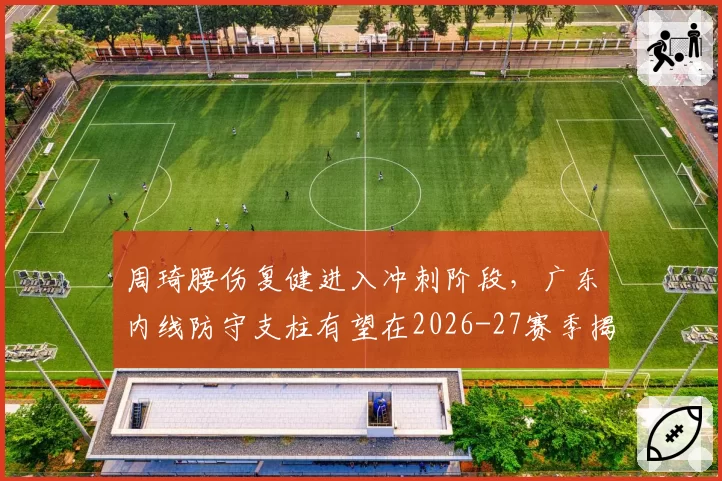 周琦腰伤复健进入冲刺阶段,广东内线防守支柱有望在2026-27赛季揭幕战回归