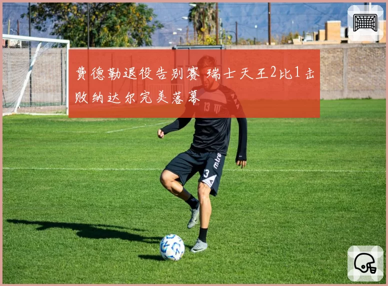 费德勒退役告别赛 瑞士天王2比1击败纳达尔完美落幕