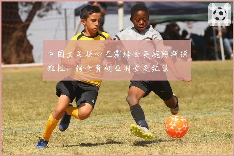 中国女足核心王霜转会英超阿斯顿维拉，转会费创亚洲女足纪录