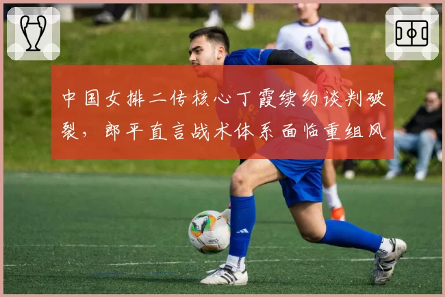中国女排二传核心丁霞续约谈判破裂,郎平直言战术体系面临重组风险
