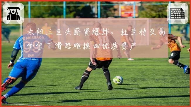 太阳三巨头薪资爆炸，杜兰特交易价值下滑恐难换回优质资产