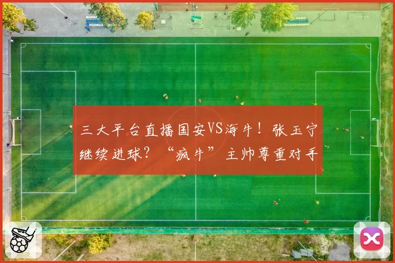三大平台直播国安VS海牛！张玉宁继续进球？“疯牛”主帅尊重对手