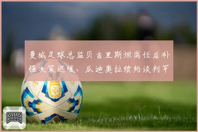 曼城足球总监贝吉里斯坦离任后补强决策迟缓，瓜迪奥拉续约谈判罕见要求转会否决权，蓝月王朝管理层权杖交接暗藏变数