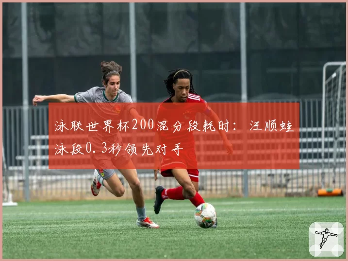 泳联世界杯200混分段耗时：汪顺蛙泳段0.3秒领先对手
