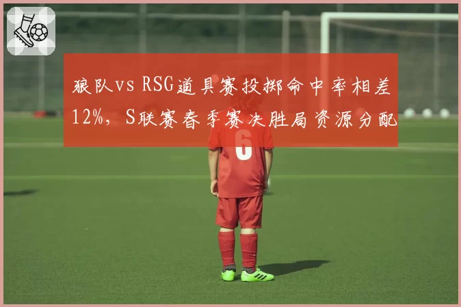 狼队vs RSG道具赛投掷命中率相差12%,S联赛春季赛决胜局资源分配成关键