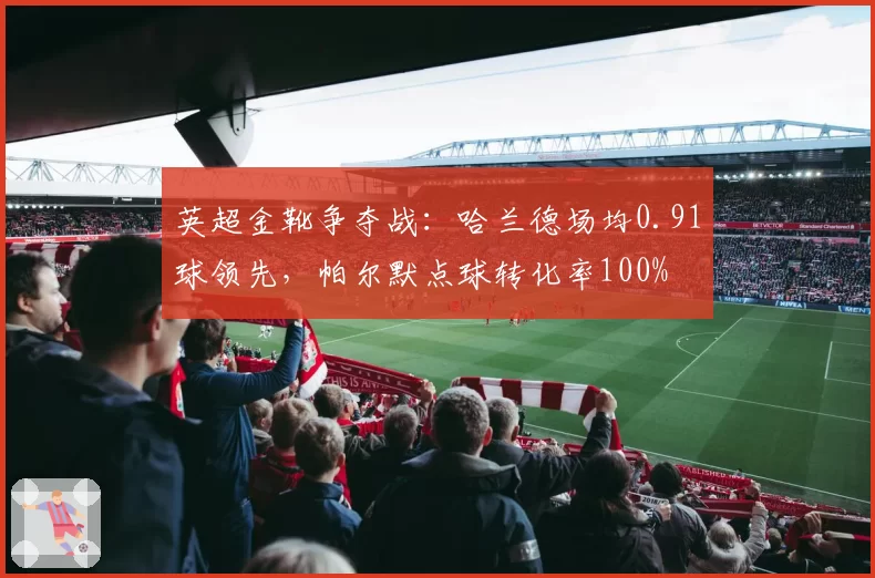 英超金靴争夺战：哈兰德场均0.91球领先，帕尔默点球转化率100%