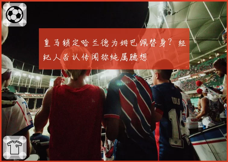 皇马锁定哈兰德为姆巴佩替身?经纪人否认传闻称纯属臆想