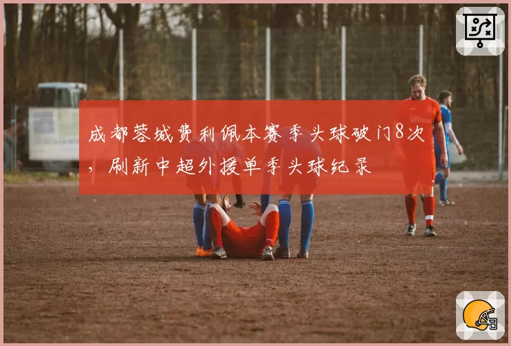 成都蓉城费利佩本赛季头球破门8次，刷新中超外援单季头球纪录