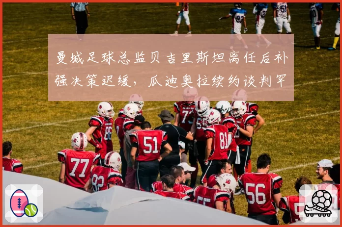曼城足球总监贝吉里斯坦离任后补强决策迟缓，瓜迪奥拉续约谈判罕见要求转会否决权，蓝月王朝管理层权杖交接暗藏变数