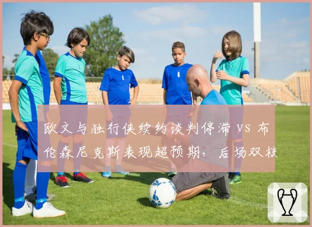 欧文与独行侠续约谈判停滞 vs 布伦森尼克斯表现超预期,后场双核兼容性前景对比