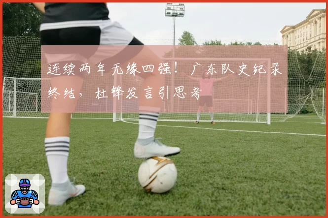 连续两年无缘四强！广东队史纪录终结，杜锋发言引思考