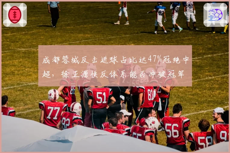 成都蓉城反击进球占比达47%冠绝中超,徐正源快反体系能否冲破冠军壁垒?