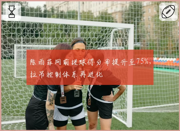 陈雨菲网前搓球得分率提升至75%，拉吊控制体系再进化
