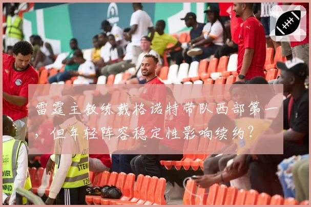 雷霆主教练戴格诺特带队西部第一，但年轻阵容稳定性影响续约？