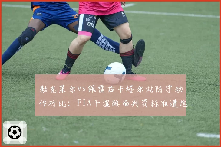 勒克莱尔vs佩雷兹卡塔尔站防守动作对比:FIA干湿路面判罚标准遭炮轰