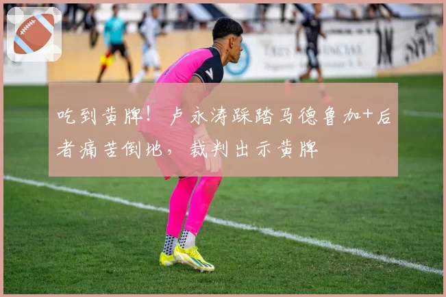 吃到黄牌！卢永涛踩踏马德鲁加+后者痛苦倒地，裁判出示黄牌