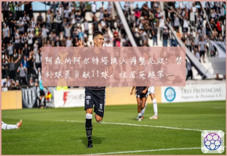 阿森纳阿尔特塔换人调整见效：替补球员贡献11球，位居英超第一