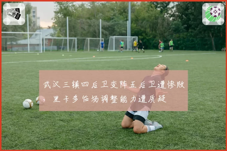 武汉三镇四后卫变阵五后卫遭惨败,里卡多临场调整能力遭质疑