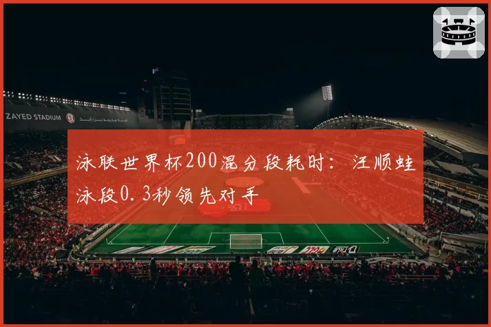 泳联世界杯200混分段耗时:汪顺蛙泳段0.3秒领先对手