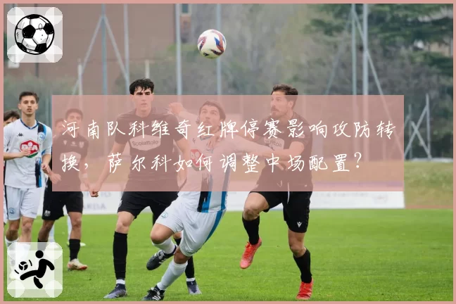 河南队科维奇红牌停赛影响攻防转换,萨尔科如何调整中场配置?