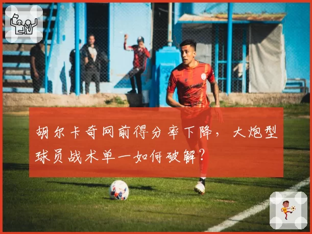 胡尔卡奇网前得分率下降，大炮型球员战术单一如何破解？