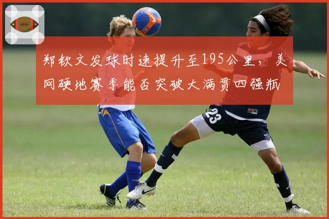 郑钦文发球时速提升至195公里，美网硬地赛季能否突破大满贯四强瓶颈