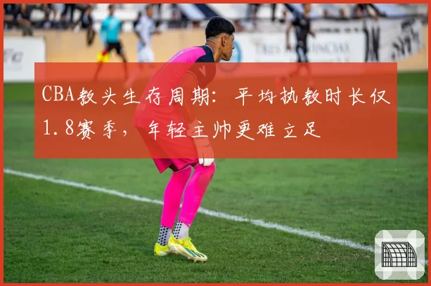 CBA教头生存周期:平均执教时长仅1.8赛季,年轻主帅更难立足