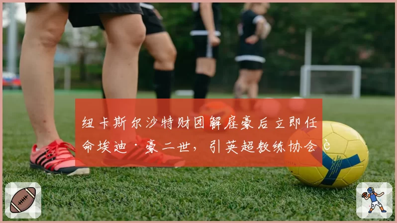 纽卡斯尔沙特财团解雇豪后立即任命埃迪·豪二世,引英超教练协会质疑程序公正