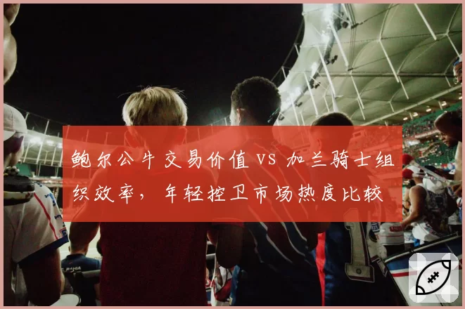 鲍尔公牛交易价值 vs 加兰骑士组织效率,年轻控卫市场热度比较