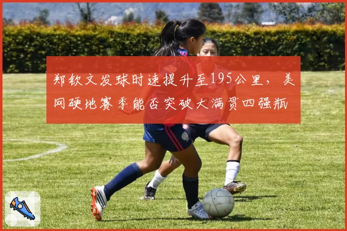 郑钦文发球时速提升至195公里，美网硬地赛季能否突破大满贯四强瓶颈