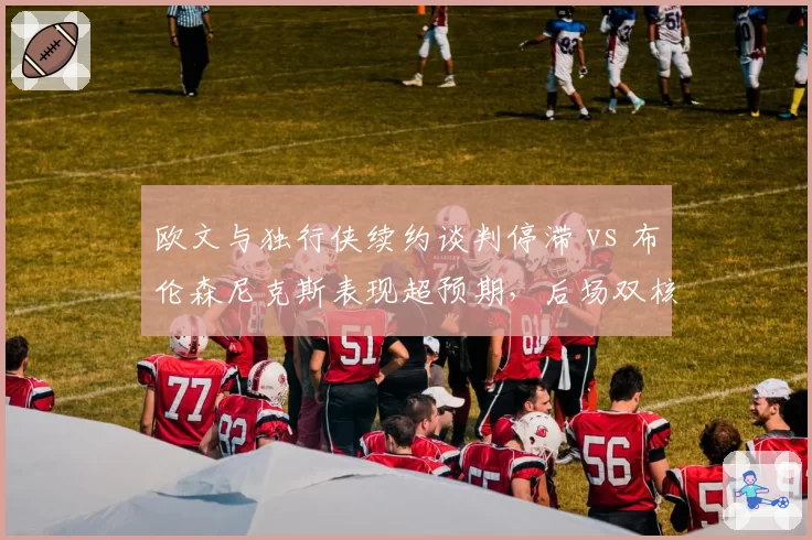 欧文与独行侠续约谈判停滞 vs 布伦森尼克斯表现超预期,后场双核兼容性前景对比