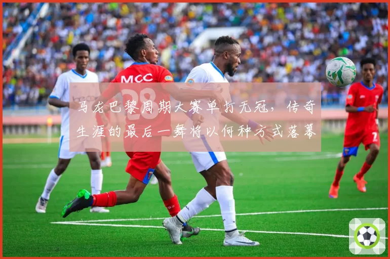 马龙巴黎周期大赛单打无冠，传奇生涯的最后一舞将以何种方式落幕？