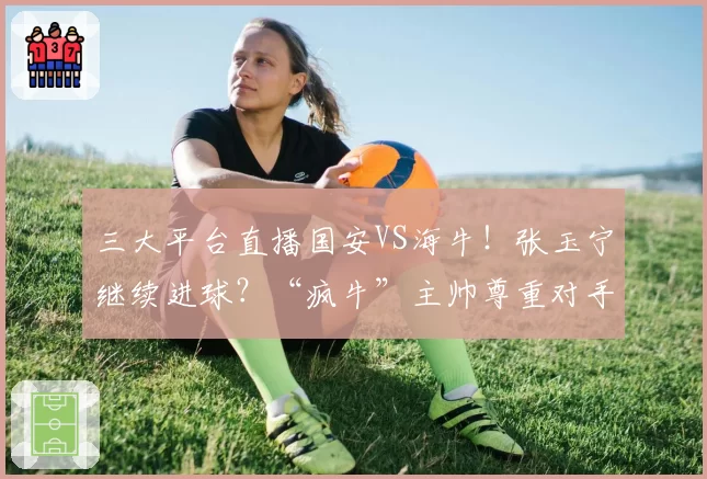 三大平台直播国安VS海牛！张玉宁继续进球？“疯牛”主帅尊重对手