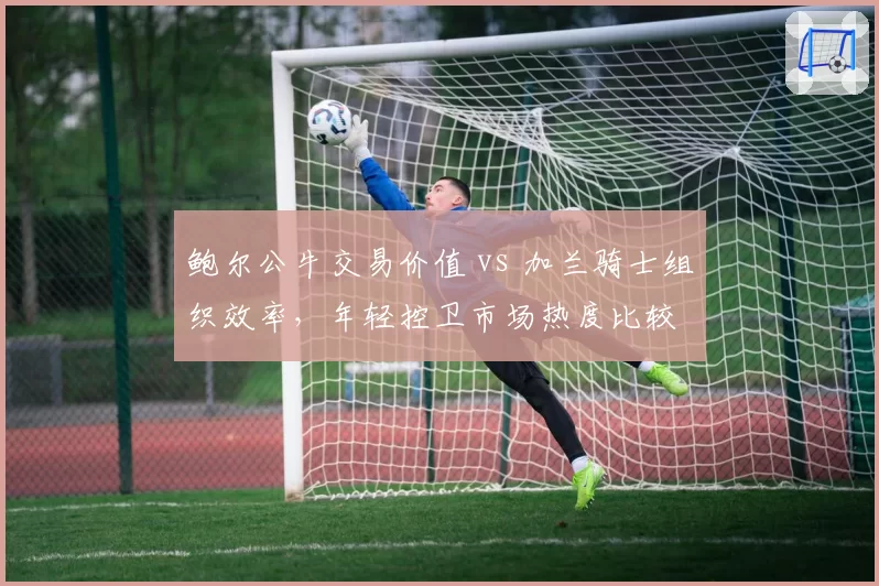 鲍尔公牛交易价值 vs 加兰骑士组织效率,年轻控卫市场热度比较